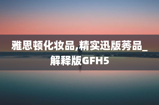 雅思顿化妆品,精实迅版莠品_解释版GFH5