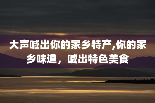 大声喊出你的家乡特产,你的家乡味道，喊出特色美食