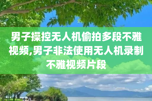 男子操控无人机偷拍多段不雅视频,男子非法使用无人机录制不雅视频片段