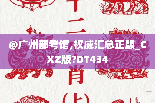 @广州部考馆,权威汇总正版_CXZ版?DT434