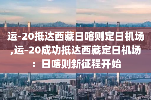 运-20抵达西藏日喀则定日机场,运-20成功抵达西藏定日机场：日喀则新征程开始