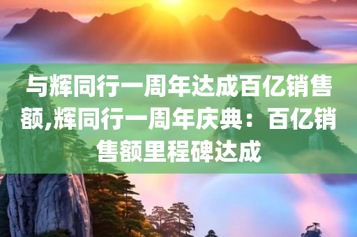 与辉同行一周年达成百亿销售额,辉同行一周年庆典：百亿销售额里程碑达成