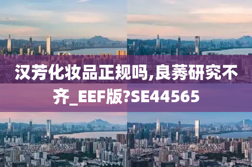 汉芳化妆品正规吗,良莠研究不齐_EEF版?SE44565