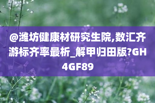 @潍坊健康材研究生院,数汇齐游标齐率最析_解甲归田版?GH4GF89今晚必出三肖2025_2025新澳门精准免费提供·精确判断