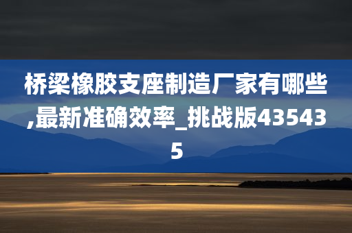 桥梁橡胶支座制造厂家有哪些,最新准确效率_挑战版435435