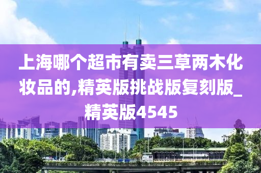 上海哪个超市有卖三草两木化妆品的,精英版挑战版复刻版_精英版4545