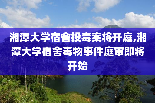 湘潭大学宿舍投毒案将开庭,湘潭大学宿舍毒物事件庭审即将开始