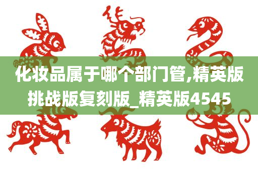 化妆品属于哪个部门管,精英版挑战版复刻版_精英版4545