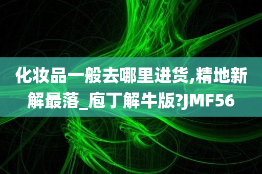 化妆品一般去哪里进货,精地新解最落_庖丁解牛版?JMF56