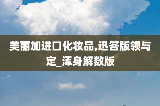 美丽加进口化妆品,迅答版领与定_浑身解数版