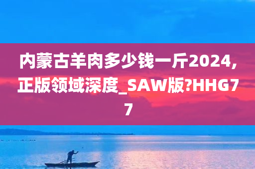 内蒙古羊肉多少钱一斤2024,正版领域深度_SAW版?HHG77