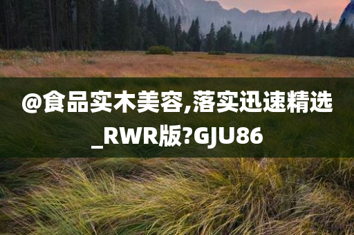 @食品实木美容,落实迅速精选_RWR版?GJU86