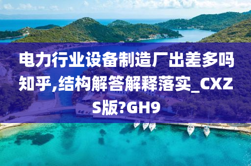 电力行业设备制造厂出差多吗知乎,结构解答解释落实_CXZS版?GH9