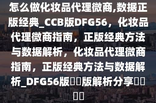 怎么做化妆品代理微商,数据正版经典_CCB版DFG56，化妆品代理微商指南，正版经典方法与数据解析，化妆品代理微商指南，正版经典方法与数据解析_DFG56版??版解析分享????