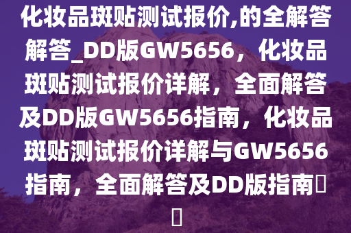 化妆品斑贴测试报价,的全解答解答_DD版GW5656，化妆品斑贴测试报价详解，全面解答及DD版GW5656指南，化妆品斑贴测试报价详解与GW5656指南，全面解答及DD版指南??