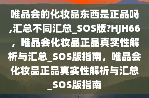 唯品会的化妆品东西是正品吗,汇总不同汇总_SOS版?HJH66，唯品会化妆品正品真实性解析与汇总_SOS版指南，唯品会化妆品正品真实性解析与汇总_SOS版指南