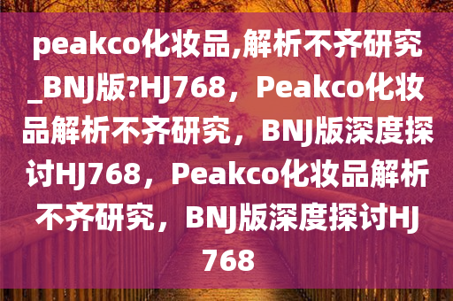peakco化妆品,解析不齐研究_BNJ版?HJ768，Peakco化妆品解析不齐研究，BNJ版深度探讨HJ768，Peakco化妆品解析不齐研究，BNJ版深度探讨HJ768