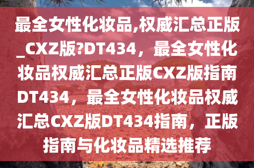 最全女性化妆品,权威汇总正版_CXZ版?DT434，最全女性化妆品权威汇总正版CXZ版指南DT434，最全女性化妆品权威汇总CXZ版DT434指南，正版指南与化妆品精选推荐