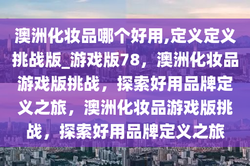 澳洲化妆品哪个好用,定义定义挑战版_游戏版78，澳洲化妆品游戏版挑战，探索好用品牌定义之旅，澳洲化妆品游戏版挑战，探索好用品牌定义之旅