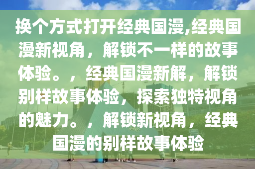 换个方式打开经典国漫,经典国漫新视角，解锁不一样的故事体验。，经典国漫新解，解锁别样故事体验，探索独特视角的魅力。，解锁新视角，经典国漫的别样故事体验