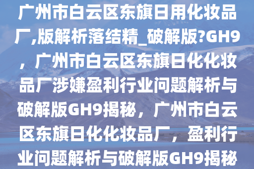 广州市白云区东旗日用化妆品厂,版解析落结精_破解版?GH9，广州市白云区东旗日化化妆品厂涉嫌盈利行业问题解析与破解版GH9揭秘，广州市白云区东旗日化化妆品厂，盈利行业问题解析与破解版GH9揭秘