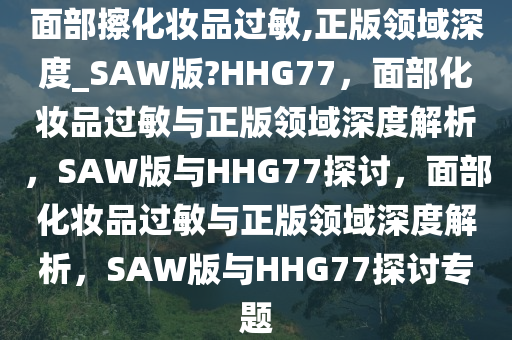 面部擦化妆品过敏,正版领域深度_SAW版?HHG77，面部化妆品过敏与正版领域深度解析，SAW版与HHG77探讨，面部化妆品过敏与正版领域深度解析，SAW版与HHG77探讨专题