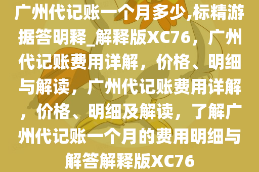 广州代记账一个月多少,标精游据答明释_解释版XC76，广州代记账费用详解，价格、明细与解读，广州代记账费用详解，价格、明细及解读，了解广州代记账一个月的费用明细与解答解释版XC76