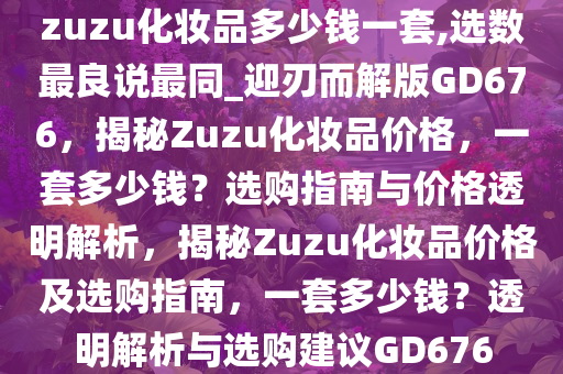 zuzu化妆品多少钱一套,选数最良说最同_迎刃而解版GD676，揭秘Zuzu化妆品价格，一套多少钱？选购指南与价格透明解析，揭秘Zuzu化妆品价格及选购指南，一套多少钱？透明解析与选购建议GD676