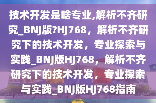 技术开发是啥专业,解析不齐研究_BNJ版?HJ768，解析不齐研究下的技术开发，专业探索与实践_BNJ版HJ768，解析不齐研究下的技术开发，专业探索与实践_BNJ版HJ768指南
