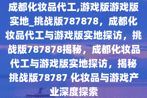 成都化妆品代工,游戏版游戏版实地_挑战版787878，成都化妆品代工与游戏版实地探访，挑战版787878揭秘，成都化妆品代工与游戏版实地探访，揭秘挑战版78787 化妆品与游戏产业深度探索