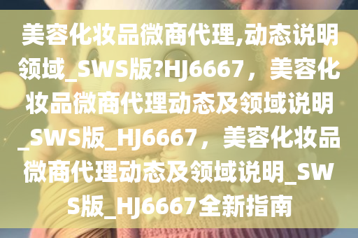 美容化妆品微商代理,动态说明领域_SWS版?HJ6667，美容化妆品微商代理动态及领域说明_SWS版_HJ6667，美容化妆品微商代理动态及领域说明_SWS版_HJ6667全新指南