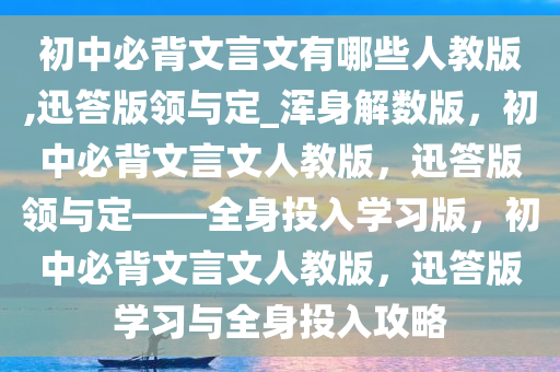 初中必背文言文有哪些人教版,迅答版领与定_浑身解数版，初中必背文言文人教版，迅答版领与定——全身投入学习版，初中必背文言文人教版，迅答版学习与全身投入攻略