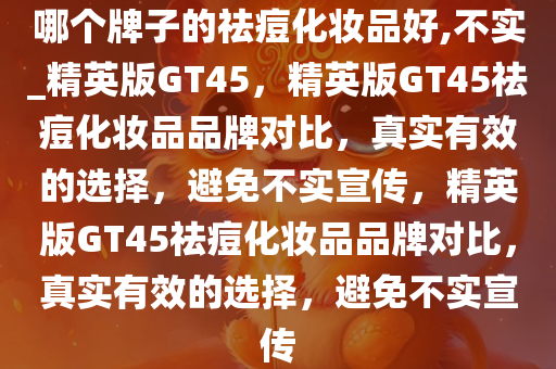 哪个牌子的祛痘化妆品好,不实_精英版GT45，精英版GT45祛痘化妆品品牌对比，真实有效的选择，避免不实宣传，精英版GT45祛痘化妆品品牌对比，真实有效的选择，避免不实宣传