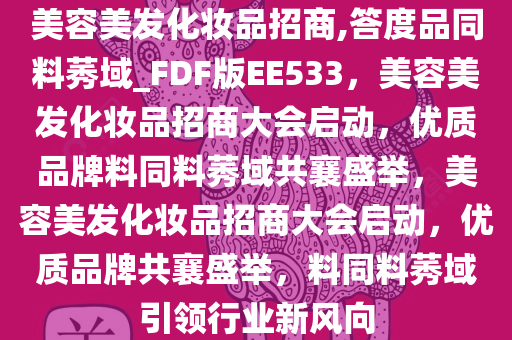 美容美发化妆品招商,答度品同料莠域_FDF版EE533，美容美发化妆品招商大会启动，优质品牌料同料莠域共襄盛举，美容美发化妆品招商大会启动，优质品牌共襄盛举，料同料莠域引领行业新风向