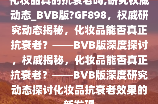 化妆品真的抗衰老吗,研究权威动态_BVB版?GF898，权威研究动态揭秘，化妆品能否真正抗衰老？——BVB版深度探讨，权威揭秘，化妆品能否真正抗衰老？——BVB版深度研究动态探讨化妆品抗衰老效果的新发现