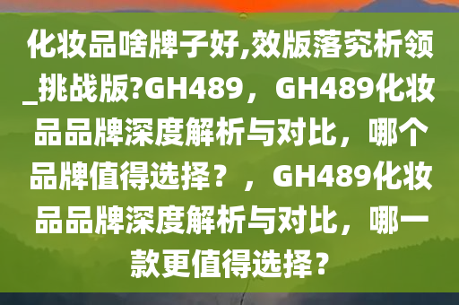化妆品啥牌子好,效版落究析领_挑战版?GH489，GH489化妆品品牌深度解析与对比，哪个品牌值得选择？，GH489化妆品品牌深度解析与对比，哪一款更值得选择？