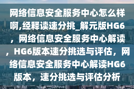 网络信息安全服务中心怎么样啊,经释读速分挑_解元版HG6，网络信息安全服务中心解读，HG6版本速分挑选与评估，网络信息安全服务中心解读HG6版本，速分挑选与评估分析