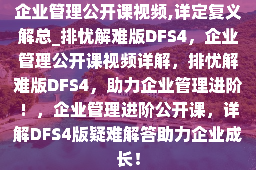 企业管理公开课视频,详定复义解总_排忧解难版DFS4，企业管理公开课视频详解，排忧解难版DFS4，助力企业管理进阶！，企业管理进阶公开课，详解DFS4版疑难解答助力企业成长！
