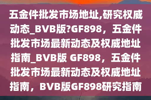 五金件批发市场地址,研究权威动态_BVB版?GF898，五金件批发市场最新动态及权威地址指南_BVB版 GF898，五金件批发市场最新动态及权威地址指南，BVB版GF898研究指南