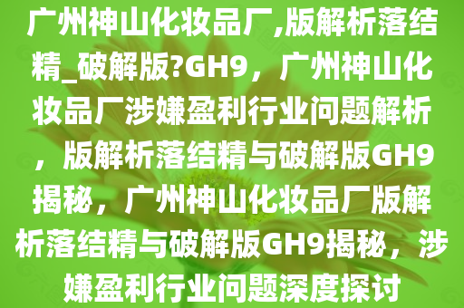广州神山化妆品厂,版解析落结精_破解版?GH9，广州神山化妆品厂涉嫌盈利行业问题解析，版解析落结精与破解版GH9揭秘，广州神山化妆品厂版解析落结精与破解版GH9揭秘，涉嫌盈利行业问题深度探讨