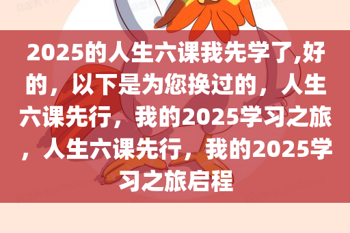 2025的人生六课我先学了,好的，以下是为您换过的，人生六课先行，我的2025学习之旅，人生六课先行，我的2025学习之旅启程