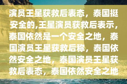 演员王星获救后表态，泰国挺安全的,王星演员获救后表示，泰国依然是一个安全之地，泰国演员王星获救后称，泰国依然安全之地，泰国演员王星获救后表态，泰国依然安全之地