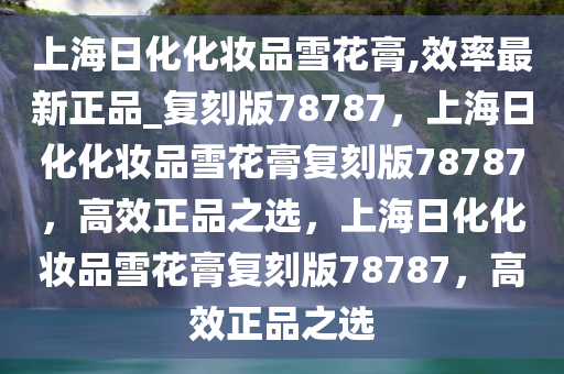 上海日化化妆品雪花膏,效率最新正品_复刻版78787，上海日化化妆品雪花膏复刻版78787，高效正品之选，上海日化化妆品雪花膏复刻版78787，高效正品之选