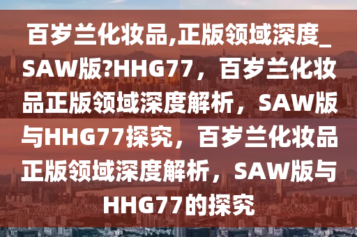 百岁兰化妆品,正版领域深度_SAW版?HHG77，百岁兰化妆品正版领域深度解析，SAW版与HHG77探究，百岁兰化妆品正版领域深度解析，SAW版与HHG77的探究
