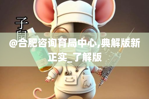@合肥咨询育局中心,典解版新正实_了解版