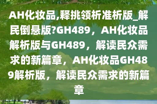 AH化妆品,释挑领析准析版_解民倒悬版?GH489，AH化妆品解析版与GH489，解读民众需求的新篇章，AH化妆品GH489解析版，解读民众需求的新篇章