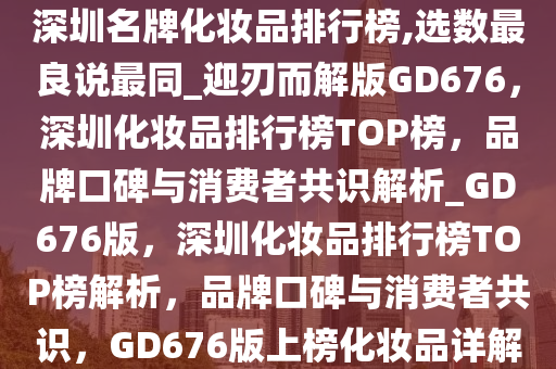 深圳名牌化妆品排行榜,选数最良说最同_迎刃而解版GD676，深圳化妆品排行榜TOP榜，品牌口碑与消费者共识解析_GD676版，深圳化妆品排行榜TOP榜解析，品牌口碑与消费者共识，GD676版上榜化妆品详解