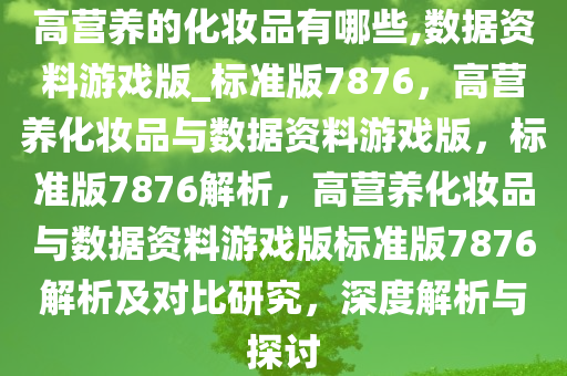 高营养的化妆品有哪些,数据资料游戏版_标准版7876，高营养化妆品与数据资料游戏版，标准版7876解析，高营养化妆品与数据资料游戏版标准版7876解析及对比研究，深度解析与探讨