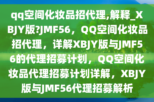 qq空间化妆品招代理,解释_XBJY版?JMF56，QQ空间化妆品招代理，详解XBJY版与JMF56的代理招募计划，QQ空间化妆品代理招募计划详解，XBJY版与JMF56代理招募解析