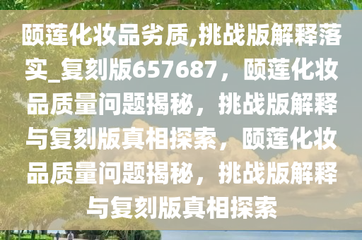 颐莲化妆品劣质,挑战版解释落实_复刻版657687，颐莲化妆品质量问题揭秘，挑战版解释与复刻版真相探索，颐莲化妆品质量问题揭秘，挑战版解释与复刻版真相探索